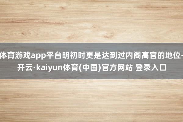 体育游戏app平台明初时更是达到过内阁高官的地位-开云·kaiyun体育(中国)官方网站 登录入口