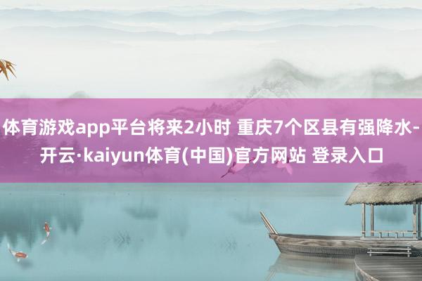体育游戏app平台将来2小时 重庆7个区县有强降水-开云·kaiyun体育(中国)官方网站 登录入口
