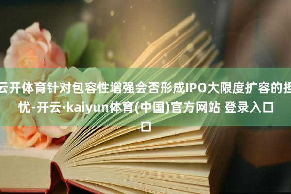 云开体育针对包容性增强会否形成IPO大限度扩容的担忧-开云·kaiyun体育(中国)官方网站 登录入口