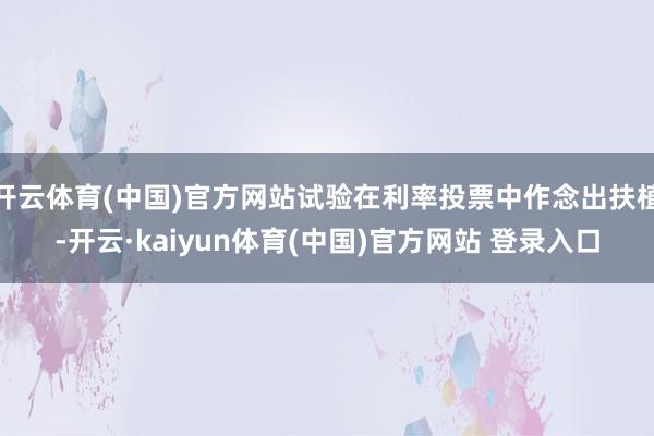 开云体育(中国)官方网站试验在利率投票中作念出扶植-开云·kaiyun体育(中国)官方网站 登录入口