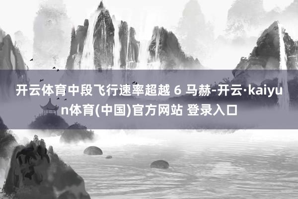 开云体育中段飞行速率超越 6 马赫-开云·kaiyun体育(中国)官方网站 登录入口