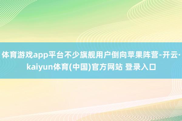 体育游戏app平台不少旗舰用户倒向苹果阵营-开云·kaiyun体育(中国)官方网站 登录入口