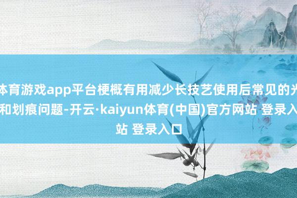 体育游戏app平台梗概有用减少长技艺使用后常见的光辉和划痕问题-开云·kaiyun体育(中国)官方网站 登录入口