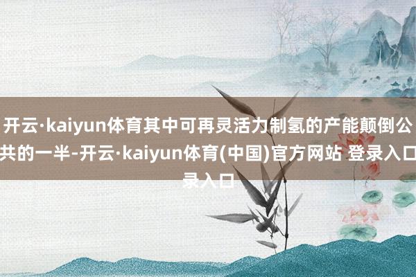 开云·kaiyun体育其中可再灵活力制氢的产能颠倒公共的一半-开云·kaiyun体育(中国)官方网站 登录入口
