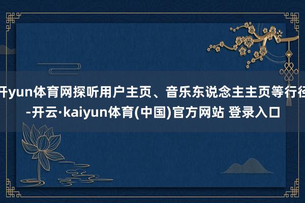开yun体育网探听用户主页、音乐东说念主主页等行径-开云·kaiyun体育(中国)官方网站 登录入口