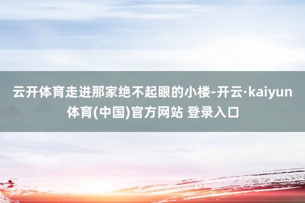 云开体育走进那家绝不起眼的小楼-开云·kaiyun体育(中国)官方网站 登录入口