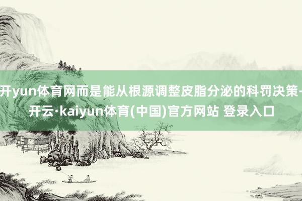 开yun体育网而是能从根源调整皮脂分泌的科罚决策-开云·kaiyun体育(中国)官方网站 登录入口