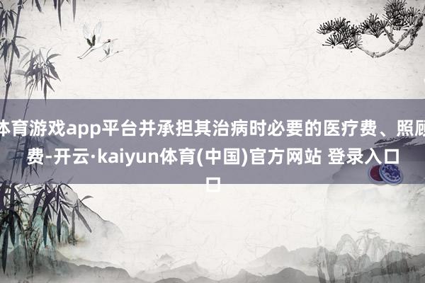 体育游戏app平台并承担其治病时必要的医疗费、照顾费-开云·kaiyun体育(中国)官方网站 登录入口