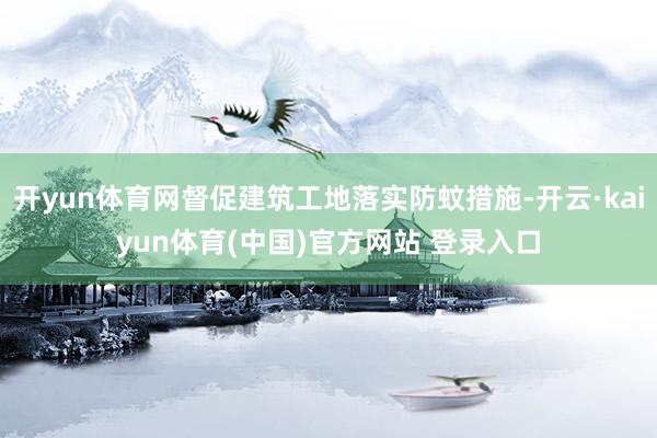 开yun体育网督促建筑工地落实防蚊措施-开云·kaiyun体育(中国)官方网站 登录入口