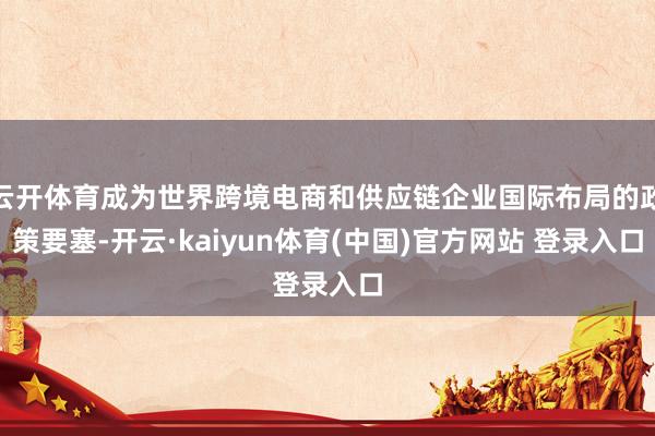 云开体育成为世界跨境电商和供应链企业国际布局的政策要塞-开云·kaiyun体育(中国)官方网站 登录入口