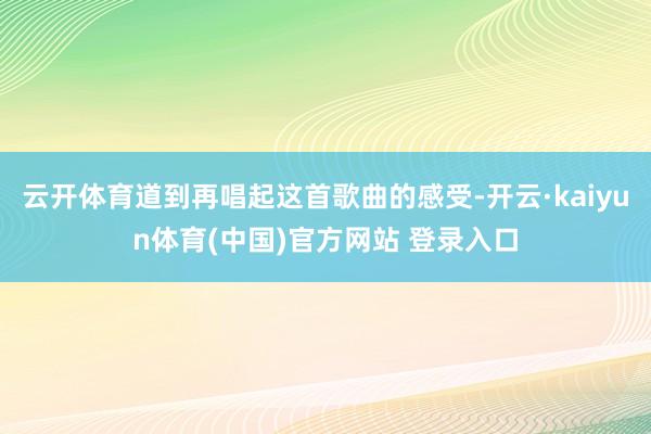 云开体育道到再唱起这首歌曲的感受-开云·kaiyun体育(中国)官方网站 登录入口