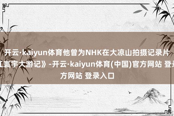 开云·kaiyun体育他曾为NHK在大凉山拍摄记录片《长江寰宇大游记》-开云·kaiyun体育(中国)官方网站 登录入口