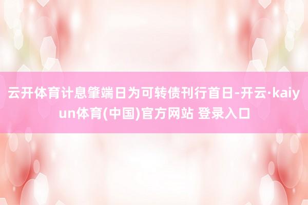 云开体育计息肇端日为可转债刊行首日-开云·kaiyun体育(中国)官方网站 登录入口
