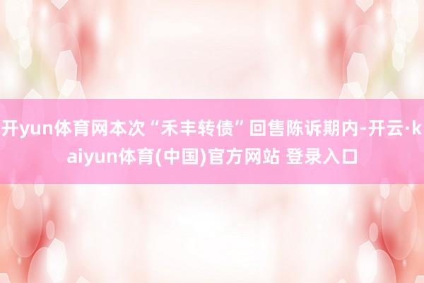 开yun体育网本次“禾丰转债”回售陈诉期内-开云·kaiyun体育(中国)官方网站 登录入口