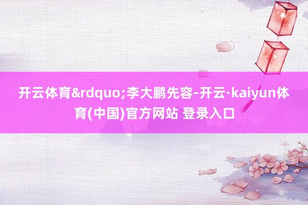 开云体育&rdquo;李大鹏先容-开云·kaiyun体育(中国)官方网站 登录入口