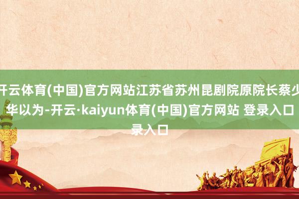 开云体育(中国)官方网站江苏省苏州昆剧院原院长蔡少华以为-开云·kaiyun体育(中国)官方网站 登录入口