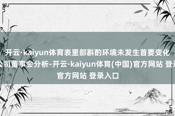 开云·kaiyun体育表里部斟酌环境未发生首要变化；经公司董事会分析-开云·kaiyun体育(中国)官方网站 登录入口