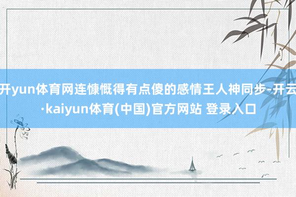 开yun体育网连慷慨得有点傻的感情王人神同步-开云·kaiyun体育(中国)官方网站 登录入口