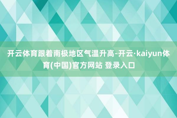 开云体育跟着南极地区气温升高-开云·kaiyun体育(中国)官方网站 登录入口