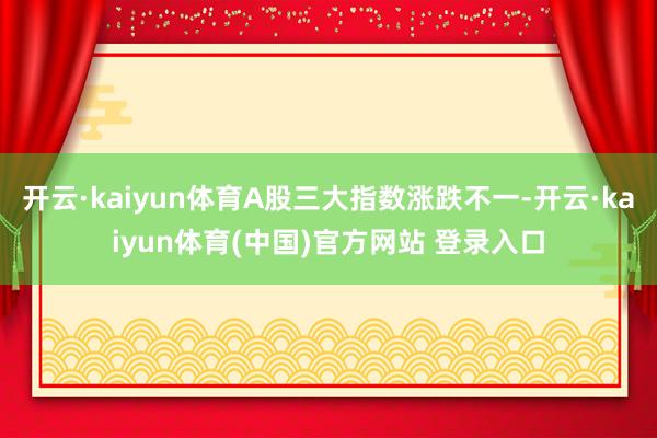 开云·kaiyun体育A股三大指数涨跌不一-开云·kaiyun体育(中国)官方网站 登录入口