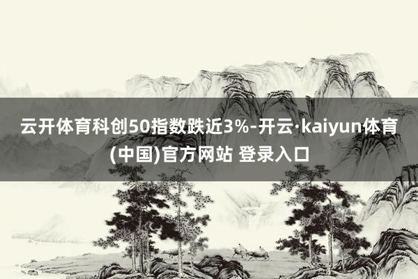 云开体育科创50指数跌近3%-开云·kaiyun体育(中国)官方网站 登录入口