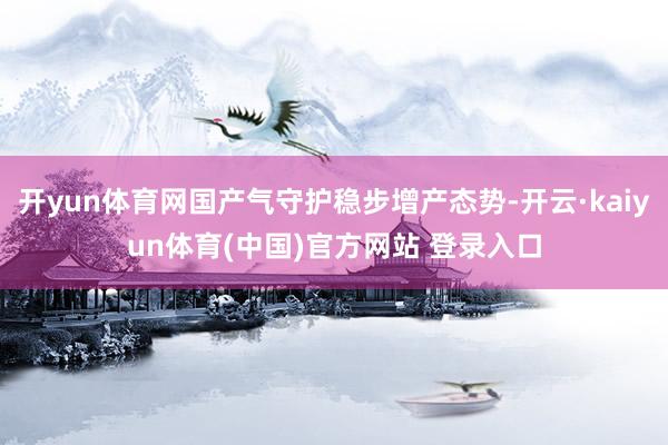 开yun体育网国产气守护稳步增产态势-开云·kaiyun体育(中国)官方网站 登录入口