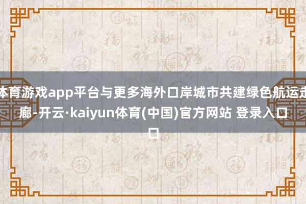 体育游戏app平台与更多海外口岸城市共建绿色航运走廊-开云·kaiyun体育(中国)官方网站 登录入口