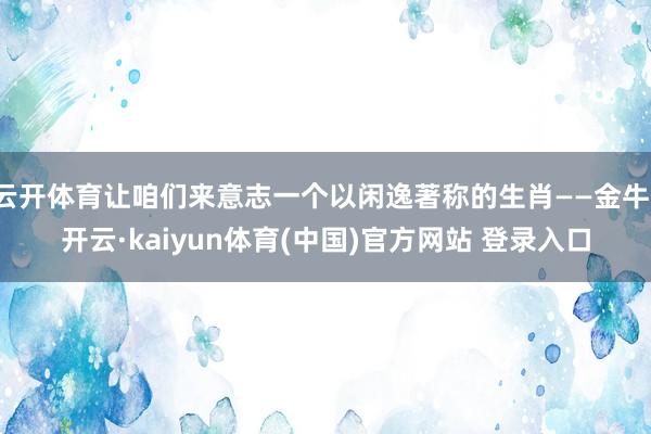 云开体育让咱们来意志一个以闲逸著称的生肖——金牛-开云·kaiyun体育(中国)官方网站 登录入口