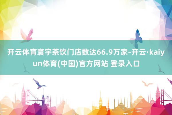 开云体育寰宇茶饮门店数达66.9万家-开云·kaiyun体育(中国)官方网站 登录入口