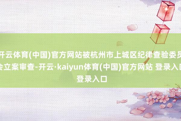 开云体育(中国)官方网站被杭州市上城区纪律查验委员会立案审查-开云·kaiyun体育(中国)官方网站 登录入口