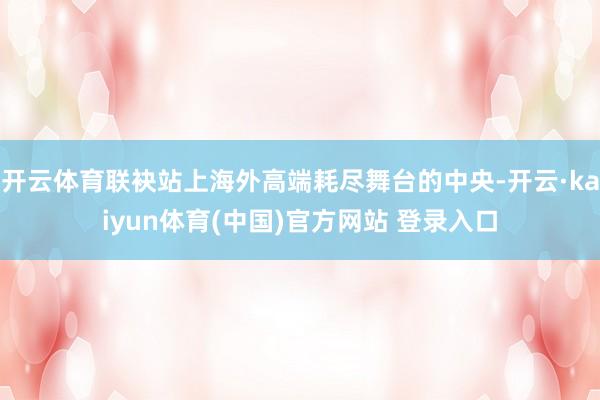 开云体育联袂站上海外高端耗尽舞台的中央-开云·kaiyun体育(中国)官方网站 登录入口