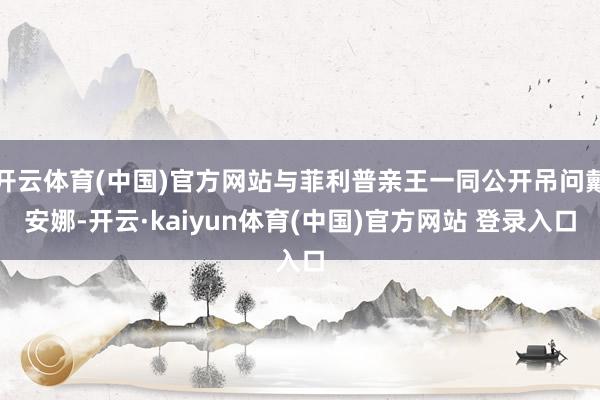 开云体育(中国)官方网站与菲利普亲王一同公开吊问戴安娜-开云·kaiyun体育(中国)官方网站 登录入口