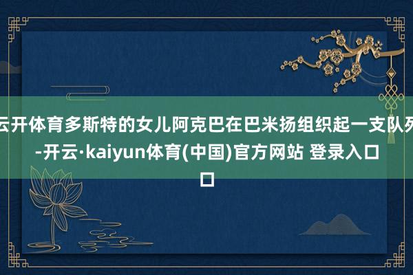 云开体育多斯特的女儿阿克巴在巴米扬组织起一支队列-开云·kaiyun体育(中国)官方网站 登录入口