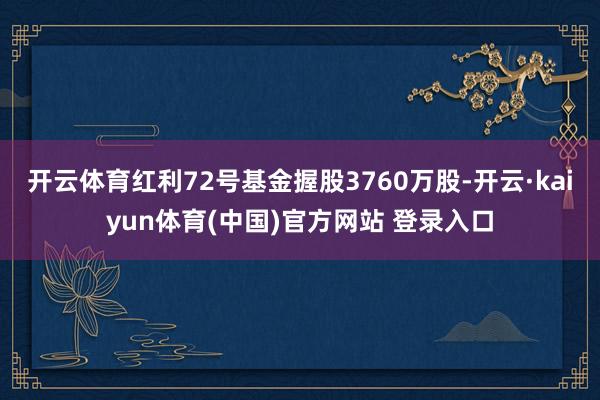 开云体育红利72号基金握股3760万股-开云·kaiyun体育(中国)官方网站 登录入口