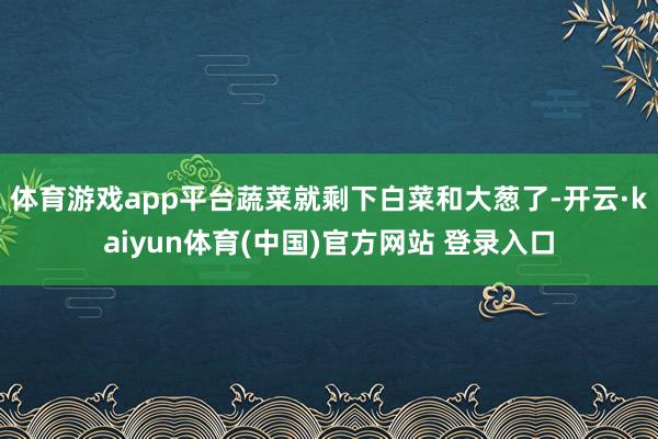 体育游戏app平台蔬菜就剩下白菜和大葱了-开云·kaiyun体育(中国)官方网站 登录入口