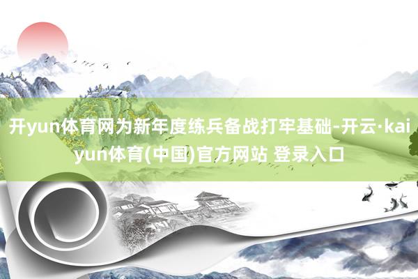 开yun体育网为新年度练兵备战打牢基础-开云·kaiyun体育(中国)官方网站 登录入口