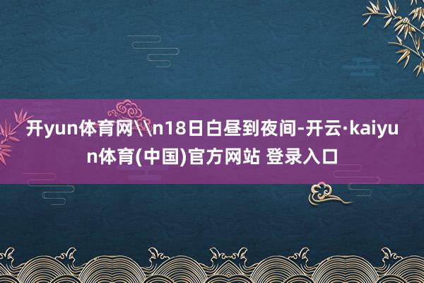 开yun体育网\n18日白昼到夜间-开云·kaiyun体育(中国)官方网站 登录入口
