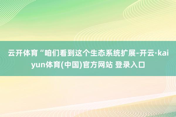 云开体育　　“咱们看到这个生态系统扩展-开云·kaiyun体育(中国)官方网站 登录入口