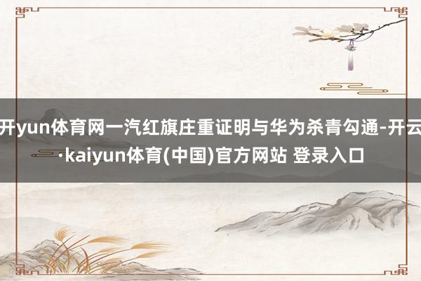 开yun体育网一汽红旗庄重证明与华为杀青勾通-开云·kaiyun体育(中国)官方网站 登录入口