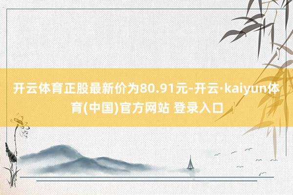 开云体育正股最新价为80.91元-开云·kaiyun体育(中国)官方网站 登录入口