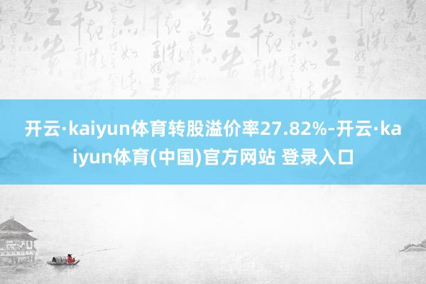 开云·kaiyun体育转股溢价率27.82%-开云·kaiyun体育(中国)官方网站 登录入口