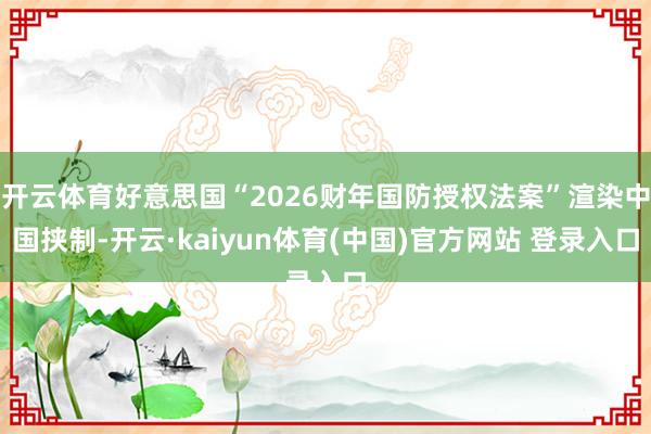 开云体育好意思国“2026财年国防授权法案”渲染中国挟制-开云·kaiyun体育(中国)官方网站 登录入口