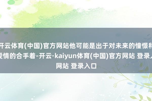 开云体育(中国)官方网站他可能是出于对未来的憧憬和对爱情的合手着-开云·kaiyun体育(中国)官方网站 登录入口