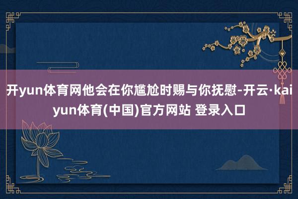开yun体育网他会在你尴尬时赐与你抚慰-开云·kaiyun体育(中国)官方网站 登录入口