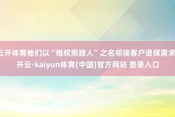 云开体育他们以“维权照顾人”之名邻接客户退保需求-开云·kaiyun体育(中国)官方网站 登录入口
