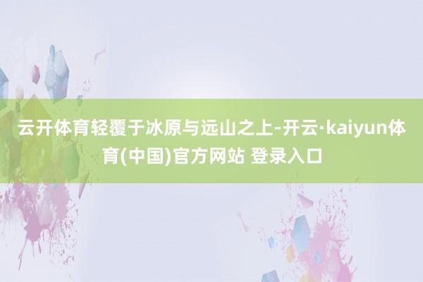 云开体育轻覆于冰原与远山之上-开云·kaiyun体育(中国)官方网站 登录入口