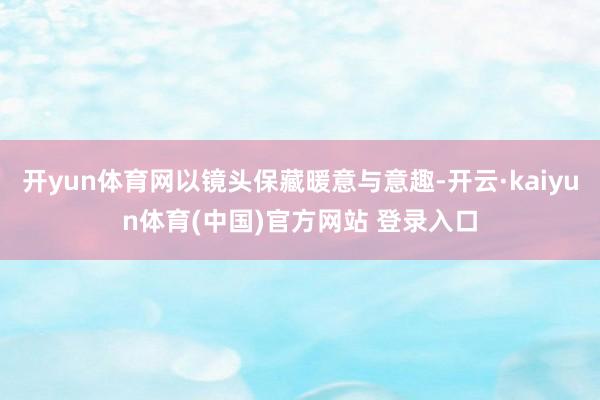 开yun体育网以镜头保藏暖意与意趣-开云·kaiyun体育(中国)官方网站 登录入口