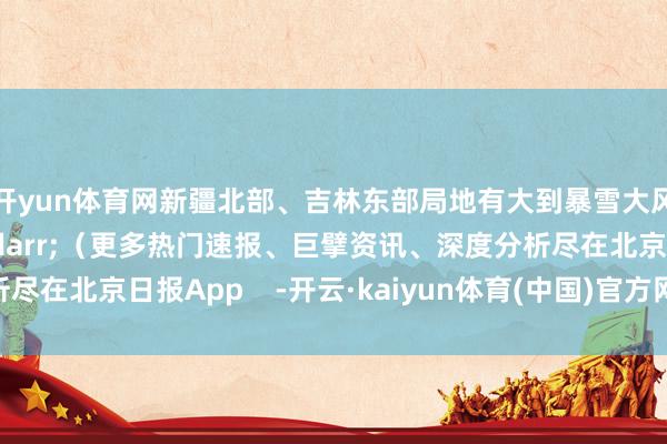开yun体育网新疆北部、吉林东部局地有大到暴雪大风降温需要留心什么&darr;（更多热门速报、巨擘资讯、深度分析尽在北京日报App    -开云·kaiyun体育(中国)官方网站 登录入口