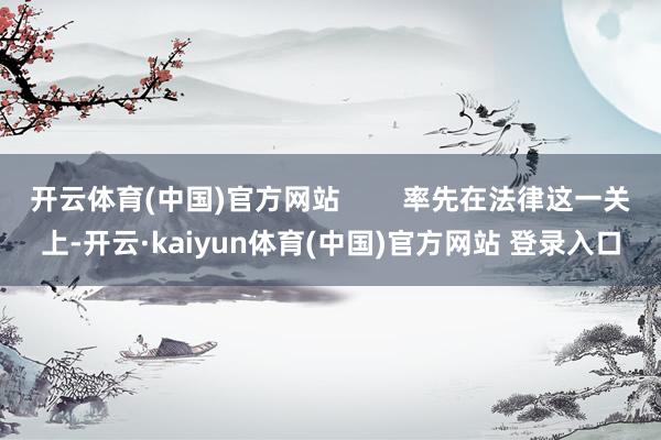 开云体育(中国)官方网站        率先在法律这一关上-开云·kaiyun体育(中国)官方网站 登录入口