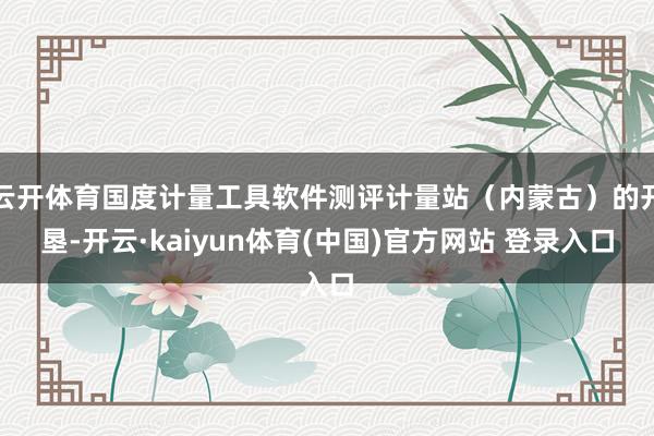 云开体育国度计量工具软件测评计量站(内蒙古)的开垦-开云·kaiyun体育(中国)官方网站 登录入口